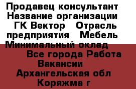 Продавец-консультант › Название организации ­ ГК Вектор › Отрасль предприятия ­ Мебель › Минимальный оклад ­ 15 000 - Все города Работа » Вакансии   . Архангельская обл.,Коряжма г.